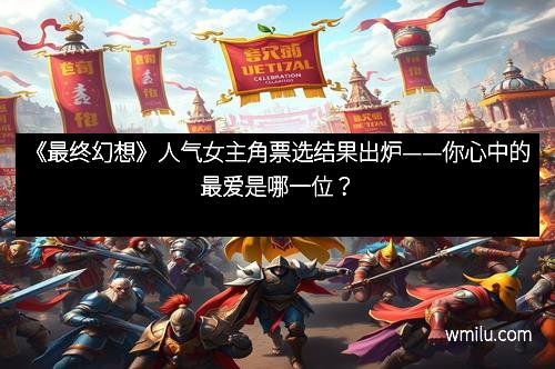 《最终幻想》人气女主角票选结果出炉——你心中的最爱是哪一位？