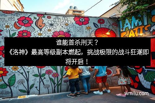 谁能首杀刑天？《洛神》最高等级副本燃起，挑战极限的战斗狂潮即将开启！